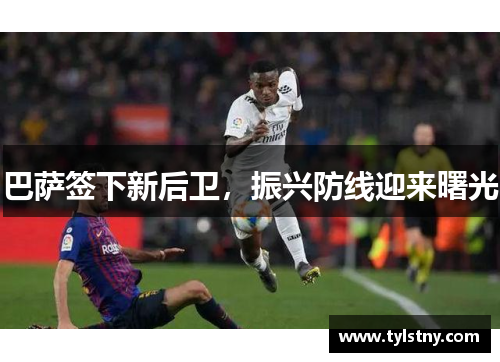 巴萨签下新后卫，振兴防线迎来曙光